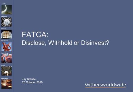 London Hong Kong Greenwich New York Geneva Milan New Haven FATCA: Disclose, Withhold or Disinvest? Jay Krause 26 October 2010.