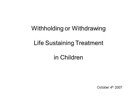 Withholding or Withdrawing Life Sustaining Treatment in Children October 4 th 2007.