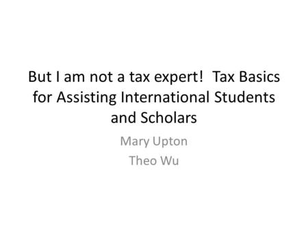 But I am not a tax expert! Tax Basics for Assisting International Students and Scholars Mary Upton Theo Wu.
