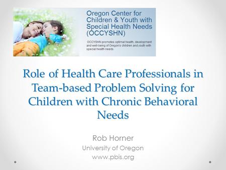 Role of Health Care Professionals in Team-based Problem Solving for Children with Chronic Behavioral Needs Rob Horner University of Oregon www.pbis.org.