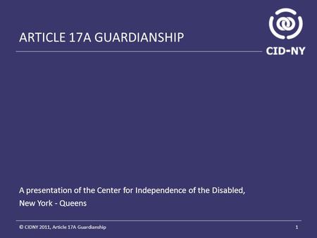 ARTICLE 17A GUARDIANSHIP A presentation of the Center for Independence of the Disabled, New York - Queens 1© CIDNY 2011, Article 17A Guardianship.