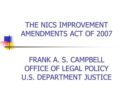 THE NICS IMPROVEMENT AMENDMENTS ACT OF 2007 FRANK A. S. CAMPBELL OFFICE OF LEGAL POLICY U.S. DEPARTMENT JUSTICE.