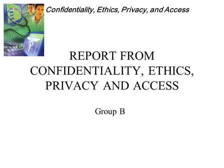 Confidentiality, Ethics, Privacy, and Access REPORT FROM CONFIDENTIALITY, ETHICS, PRIVACY AND ACCESS Group B.