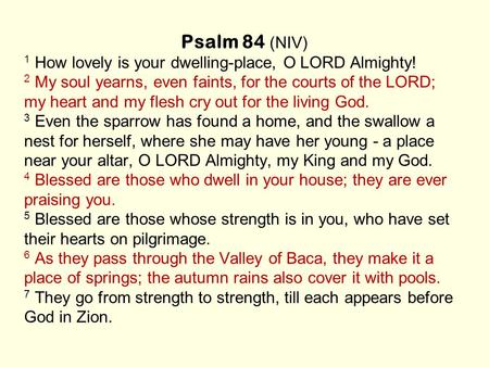 Psalm 84 (NIV) 1 How lovely is your dwelling-place, O LORD Almighty! 2 My soul yearns, even faints, for the courts of the LORD; my heart and my flesh cry.