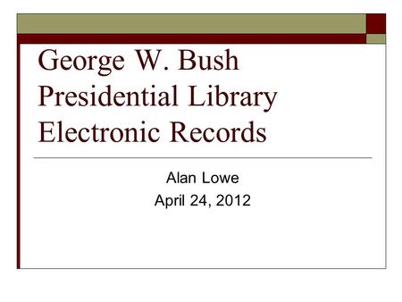 George W. Bush Presidential Library Electronic Records Alan Lowe April 24, 2012.