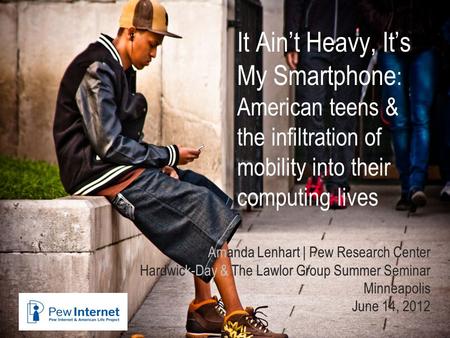 It Ain’t Heavy, It’s My Smartphone : American teens & the infiltration of mobility into their computing lives Amanda Lenhart | Pew Research Center Hardwick-Day.