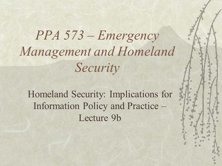 PPA 573 – Emergency Management and Homeland Security Homeland Security: Implications for Information Policy and Practice – Lecture 9b.