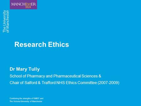 Combining the strengths of UMIST and The Victoria University of Manchester Research Ethics Dr Mary Tully School of Pharmacy and Pharmaceutical Sciences.