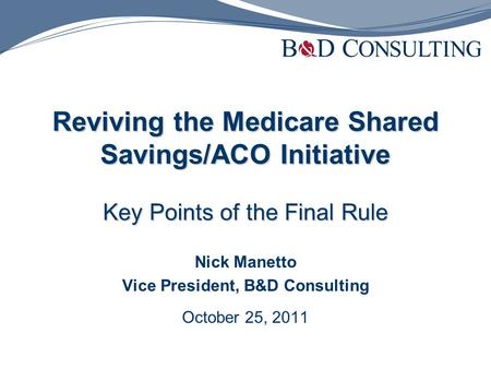 Reviving the Medicare Shared Savings/ACO Initiative Key Points of the Final Rule Nick Manetto Vice President, B&D Consulting October 25, 2011.