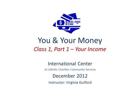 You & Your Money Class 1, Part 1 – Your Income International Center at Catholic Charities Community Services December 2012 Instructor: Virginia Guilford.