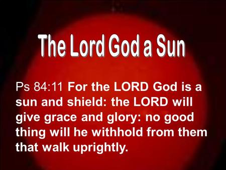 Ps 84:11 For the LORD God is a sun and shield: the LORD will give grace and glory: no good thing will he withhold from them that walk uprightly.