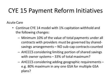 CYE 15 Payment Reform Initiatives Acute Care Continue CYE 14 model with 1% capitation withhold and the following changes: – Minimum 10% of the value of.