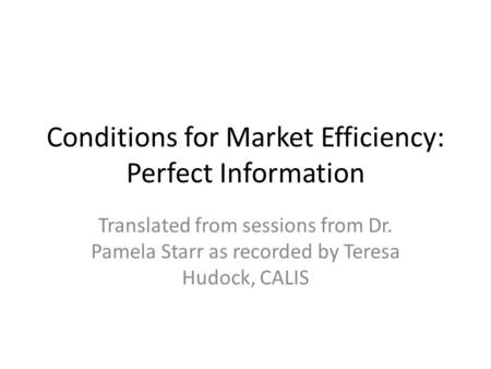 Conditions for Market Efficiency: Perfect Information Translated from sessions from Dr. Pamela Starr as recorded by Teresa Hudock, CALIS.