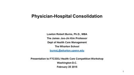 1 Physician-Hospital Consolidation Lawton Robert Burns, Ph.D., MBA The James Joo-Jin Kim Professor Dept of Health Care Management The Wharton School