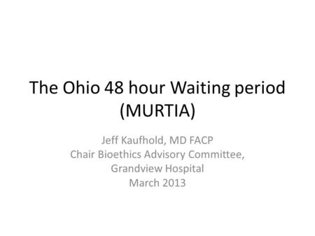 The Ohio 48 hour Waiting period (MURTIA) Jeff Kaufhold, MD FACP Chair Bioethics Advisory Committee, Grandview Hospital March 2013.