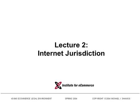 45-848 ECOMMERCE LEGAL ENVIRONMENT SPRING 2004 COPYRIGHT © 2004 MICHAEL I. SHAMOS Lecture 2: Internet Jurisdiction.