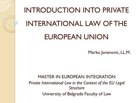 INTRODUCTION INTO PRIVATE INTERNATIONAL LAW OF THE EUROPEAN UNION Marko Jovanovic, LL.M. MASTER IN EUROPEAN INTEGRATION Private International Law in the.