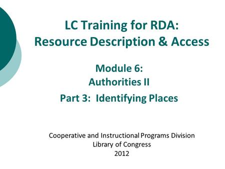 LC Training for RDA: Resource Description & Access Module 6: Authorities II Part 3: Identifying Places Cooperative and Instructional Programs Division.