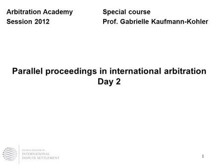 1 Parallel proceedings in international arbitration Day 2 Arbitration AcademySpecial course Session 2012Prof. Gabrielle Kaufmann-Kohler.