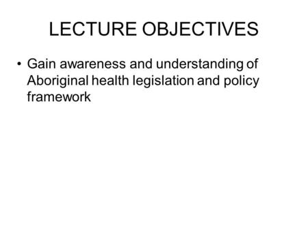 LECTURE OBJECTIVES Gain awareness and understanding of Aboriginal health legislation and policy framework.