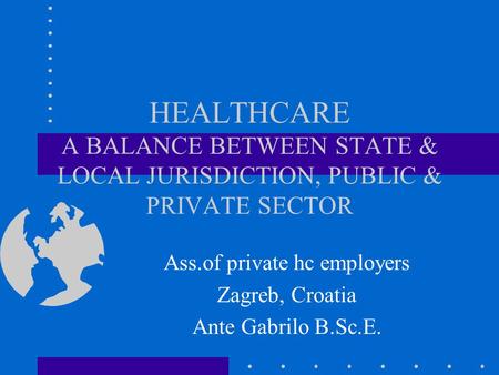 HEALTHCARE A BALANCE BETWEEN STATE & LOCAL JURISDICTION, PUBLIC & PRIVATE SECTOR Ass.of private hc employers Zagreb, Croatia Ante Gabrilo B.Sc.E.