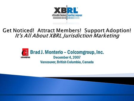 Get Noticed! Attract Members! Support Adoption! It's All About XBRL Jurisdiction Marketing Brad J. Monterio – Colcomgroup, Inc. December 4, 2007 Vancouver,
