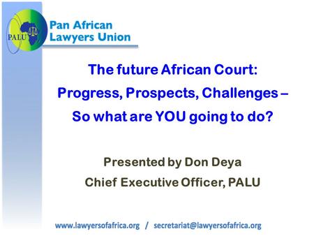 The future African Court: Progress, Prospects, Challenges – So what are YOU going to do? Presented by Don Deya Chief Executive Officer, PALU.