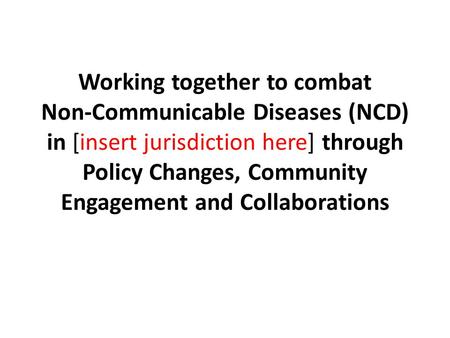 Working together to combat Non-Communicable Diseases (NCD) in [insert jurisdiction here] through Policy Changes, Community Engagement and Collaborations.