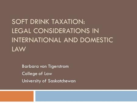 SOFT DRINK TAXATION: LEGAL CONSIDERATIONS IN INTERNATIONAL AND DOMESTIC LAW Barbara von Tigerstrom College of Law University of Saskatchewan.