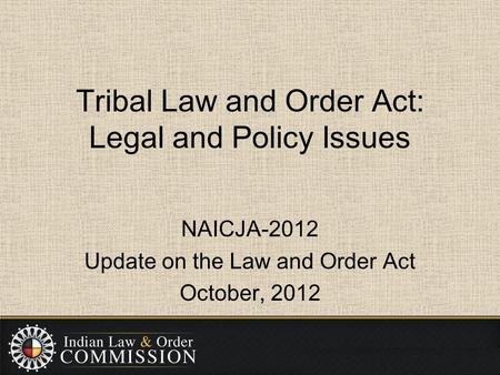 Tribal Law and Order Act: Legal and Policy Issues NAICJA-2012 Update on the Law and Order Act October, 2012.