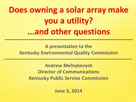 Does owning a solar array make you a utility?...and other questions A presentation to the Kentucky Environmental Quality Commission Andrew Melnykovych.