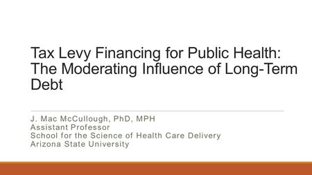 Tax Levy Financing for Public Health: The Moderating Influence of Long-Term Debt J. Mac McCullough, PhD, MPH Assistant Professor School for the Science.