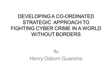 DEVELOPING A CO-ORDINATED STRATEGIC APPROACH TO FIGHTING CYBER CRIME IN A WORLD WITHOUT BORDERS By Henry Osborn Quarshie.