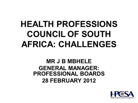 HEALTH PROFESSIONS COUNCIL OF SOUTH AFRICA: CHALLENGES MR J B MBHELE GENERAL MANAGER: PROFESSIONAL BOARDS 28 FEBRUARY 2012 1.