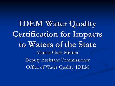 IDEM Water Quality Certification for Impacts to Waters of the State Martha Clark Mettler Deputy Assistant Commissioner Office of Water Quality, IDEM.