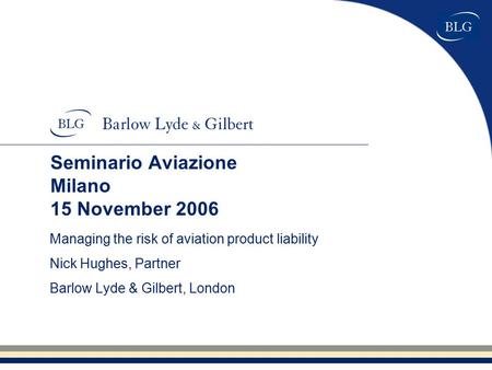 Seminario Aviazione Milano 15 November 2006 Managing the risk of aviation product liability Nick Hughes, Partner Barlow Lyde & Gilbert, London.