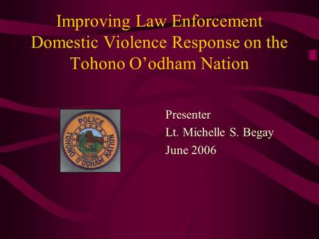 Improving Law Enforcement Domestic Violence Response on the Tohono O’odham Nation Presenter Lt. Michelle S. Begay June 2006.