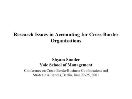 Research Issues in Accounting for Cross-Border Organizations Shyam Sunder Yale School of Management Conference on Cross-Border Business Combinations and.