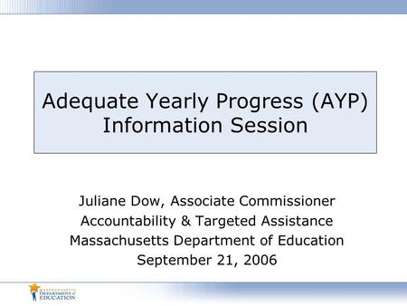 Adequate Yearly Progress (AYP) Information Session Juliane Dow, Associate Commissioner Accountability & Targeted Assistance Massachusetts Department of.