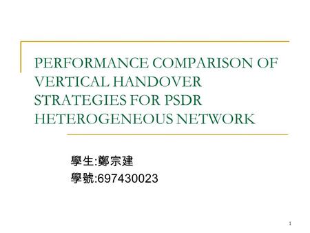 1 PERFORMANCE COMPARISON OF VERTICAL HANDOVER STRATEGIES FOR PSDR HETEROGENEOUS NETWORK 學生 : 鄭宗建 學號 :697430023.