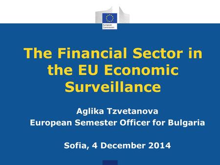 The Financial Sector in the EU Economic Surveillance Aglika Tzvetanova European Semester Officer for Bulgaria Sofia, 4 December 2014.