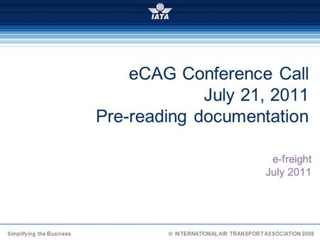 Simplifying the Business  INTERNATIONAL AIR TRANSPORT ASSOCIATION 2008 eCAG Conference Call July 21, 2011 Pre-reading documentation e-freight July 2011.
