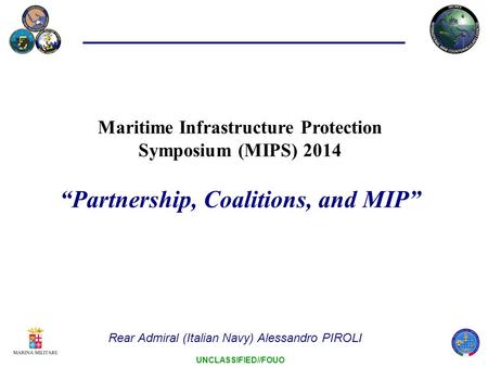 UNCLASSIFIED//FOUO Maritime Infrastructure Protection Symposium (MIPS) 2014 “Partnership, Coalitions, and MIP” Rear Admiral (Italian Navy) Alessandro PIROLI.