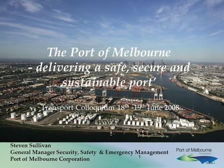 Slide 1 1 The Port of Melbourne - delivering a safe, secure and sustainable port’ Transport Colloquium 18 th -19 th June 2008 Steven Sullivan General Manager.