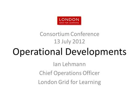 Consortium Conference 13 July 2012 Operational Developments Ian Lehmann Chief Operations Officer London Grid for Learning.