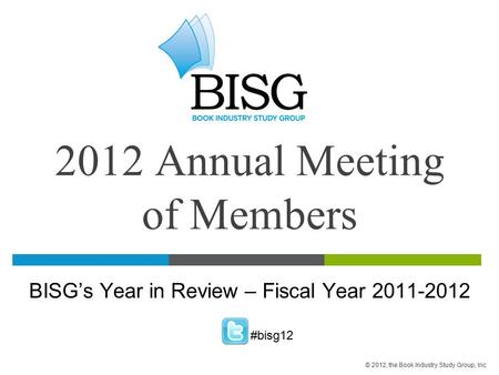2012 Annual Meeting of Members BISG’s Year in Review – Fiscal Year 2011-2012 #bisg12 © 2012, the Book Industry Study Group, Inc.