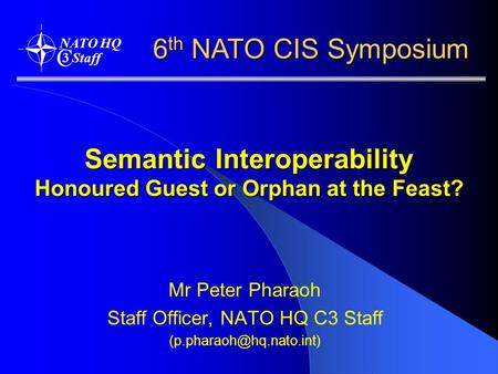 Semantic Interoperability Honoured Guest or Orphan at the Feast? Mr Peter Pharaoh Staff Officer, NATO HQ C3 Staff 6 th NATO CIS.