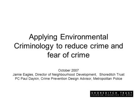 Applying Environmental Criminology to reduce crime and fear of crime October 2007 Jamie Eagles, Director of Neighbourhood Development, Shoreditch Trust.