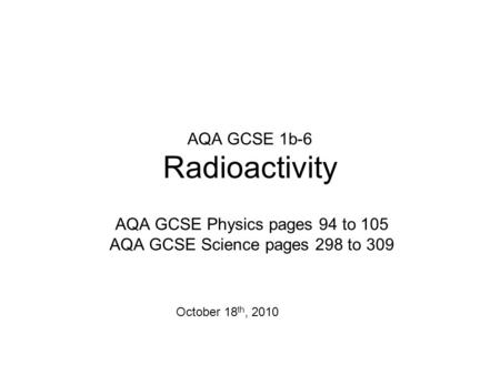 AQA GCSE 1b-6 Radioactivity AQA GCSE Physics pages 94 to 105 AQA GCSE Science pages 298 to 309 October 18 th, 2010.