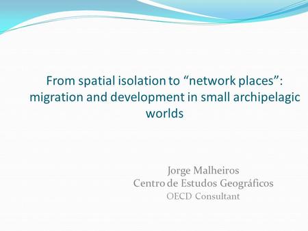 From spatial isolation to “network places”: migration and development in small archipelagic worlds Jorge Malheiros Centro de Estudos Geográficos OECD Consultant.